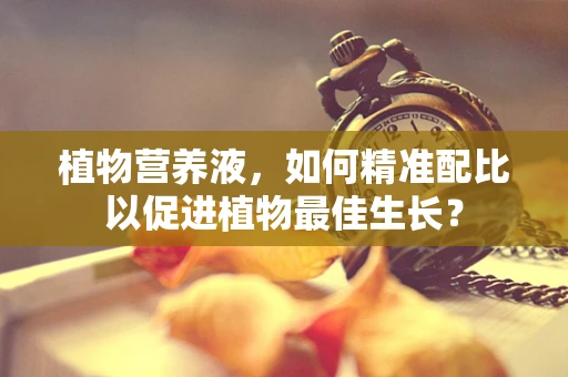 植物营养液，如何精准配比以促进植物最佳生长？