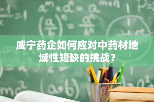 咸宁药企如何应对中药材地域性短缺的挑战？