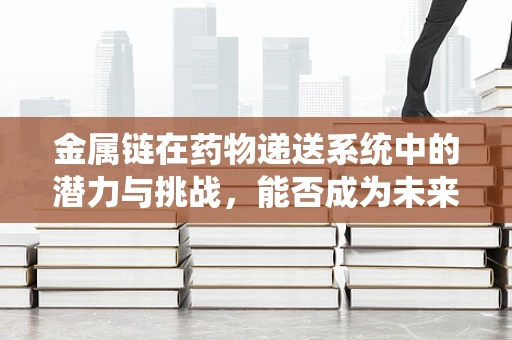 金属链在药物递送系统中的潜力与挑战，能否成为未来药剂研发的‘金钥匙’？