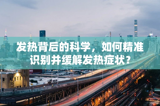 发热背后的科学，如何精准识别并缓解发热症状？