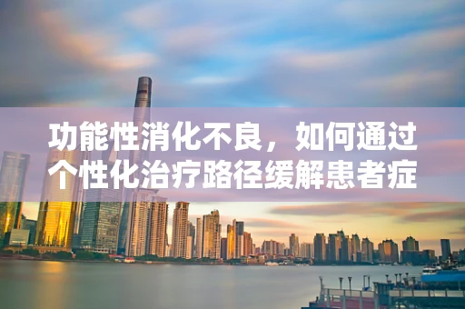功能性消化不良，如何通过个性化治疗路径缓解患者症状？