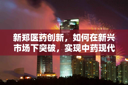 新郑医药创新，如何在新兴市场下突破，实现中药现代化？