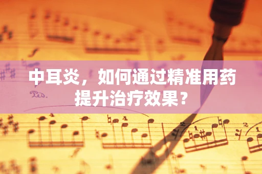 中耳炎，如何通过精准用药提升治疗效果？