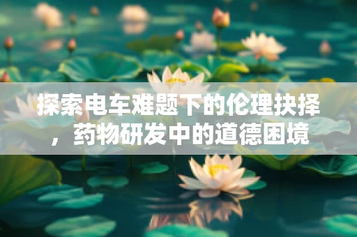 探索电车难题下的伦理抉择，药物研发中的道德困境