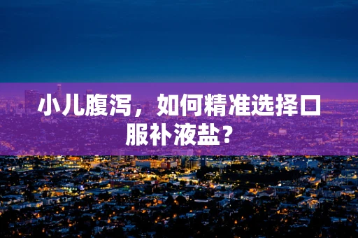 小儿腹泻，如何精准选择口服补液盐？