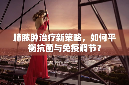 肺脓肿治疗新策略，如何平衡抗菌与免疫调节？