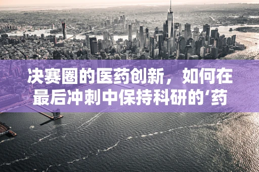 决赛圈的医药创新，如何在最后冲刺中保持科研的‘药’力？