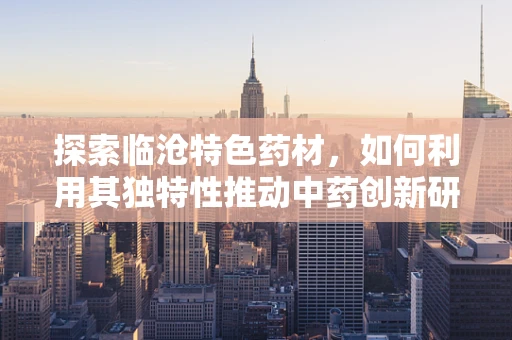 探索临沧特色药材，如何利用其独特性推动中药创新研发？