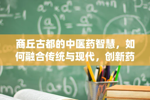 商丘古都的中医药智慧，如何融合传统与现代，创新药剂研发？