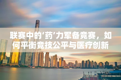 联赛中的‘药’力军备竞赛，如何平衡竞技公平与医疗创新？