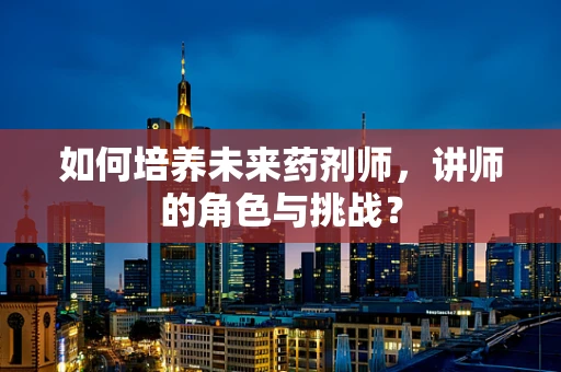 如何培养未来药剂师，讲师的角色与挑战？