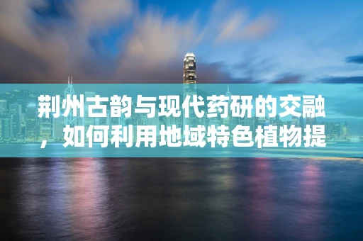 荆州古韵与现代药研的交融，如何利用地域特色植物提升中药创新？