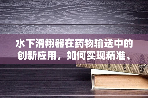 水下滑翔器在药物输送中的创新应用，如何实现精准、高效的海下药物递送？