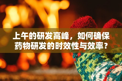 上午的研发高峰，如何确保药物研发的时效性与效率？