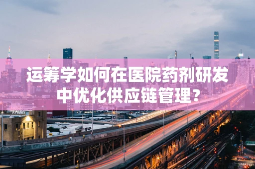 运筹学如何在医院药剂研发中优化供应链管理？