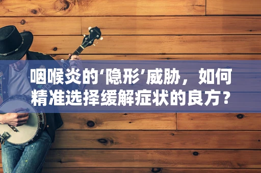 咽喉炎的‘隐形’威胁，如何精准选择缓解症状的良方？