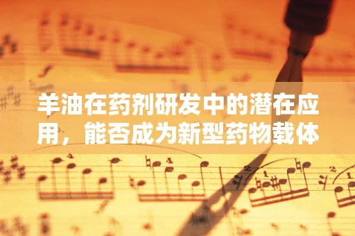 羊油在药剂研发中的潜在应用，能否成为新型药物载体的‘黑马’？