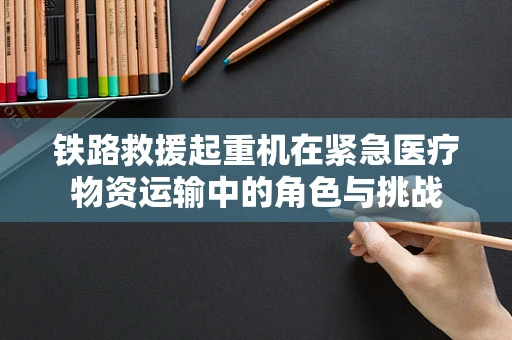 铁路救援起重机在紧急医疗物资运输中的角色与挑战