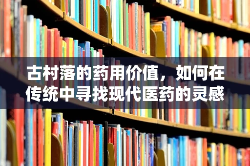 古村落的药用价值，如何在传统中寻找现代医药的灵感？