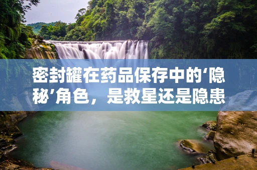密封罐在药品保存中的‘隐秘’角色，是救星还是隐患？