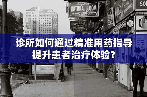 诊所如何通过精准用药指导提升患者治疗体验？
