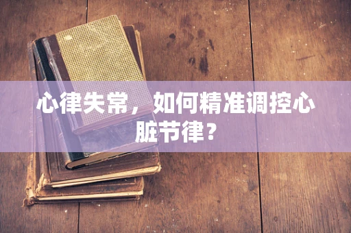 心律失常，如何精准调控心脏节律？