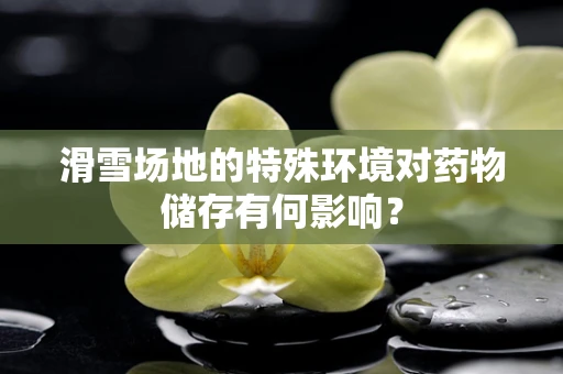 滑雪场地的特殊环境对药物储存有何影响？