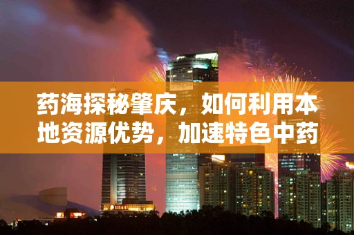 药海探秘肇庆，如何利用本地资源优势，加速特色中药材在创新药物研发中的应用？