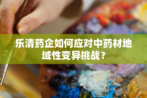 乐清药企如何应对中药材地域性变异挑战？