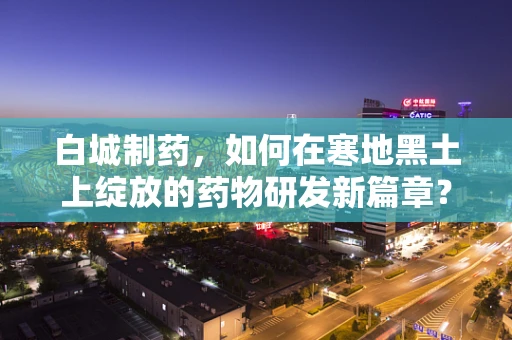 白城制药，如何在寒地黑土上绽放的药物研发新篇章？