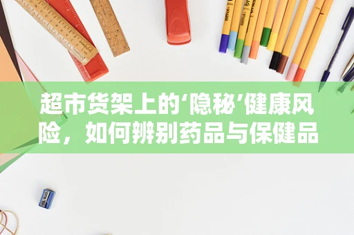 超市货架上的‘隐秘’健康风险，如何辨别药品与保健品？