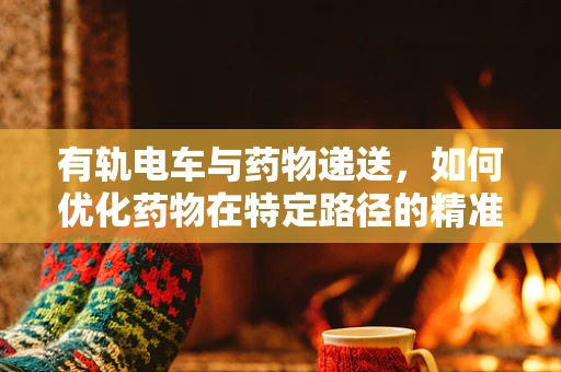 有轨电车与药物递送，如何优化药物在特定路径的精准输送？