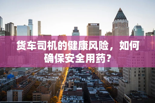 货车司机的健康风险，如何确保安全用药？