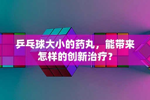 乒乓球大小的药丸，能带来怎样的创新治疗？