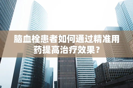 脑血栓患者如何通过精准用药提高治疗效果？