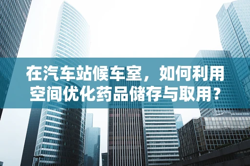 在汽车站候车室，如何利用空间优化药品储存与取用？