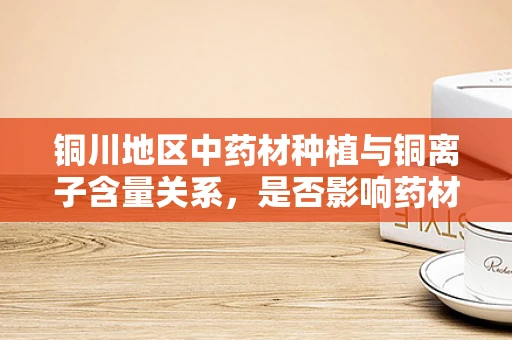 铜川地区中药材种植与铜离子含量关系，是否影响药材品质？