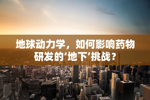 地球动力学，如何影响药物研发的‘地下’挑战？