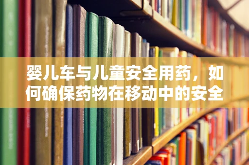婴儿车与儿童安全用药，如何确保药物在移动中的安全传递？