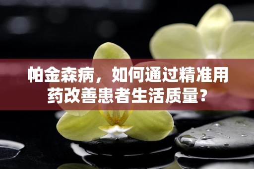 帕金森病，如何通过精准用药改善患者生活质量？