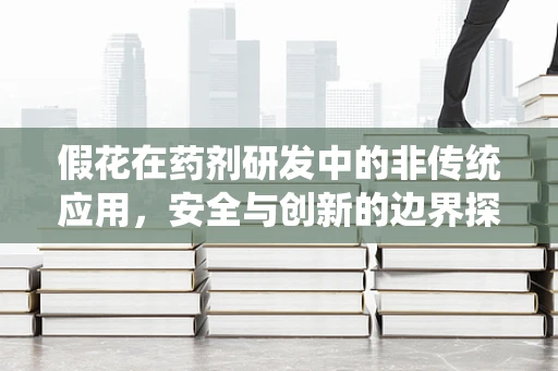 假花在药剂研发中的非传统应用，安全与创新的边界探索