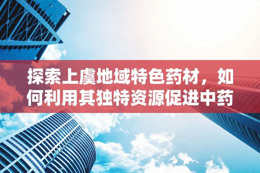 探索上虞地域特色药材，如何利用其独特资源促进中药创新研发？