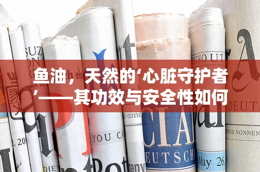 鱼油，天然的‘心脏守护者’——其功效与安全性如何平衡？