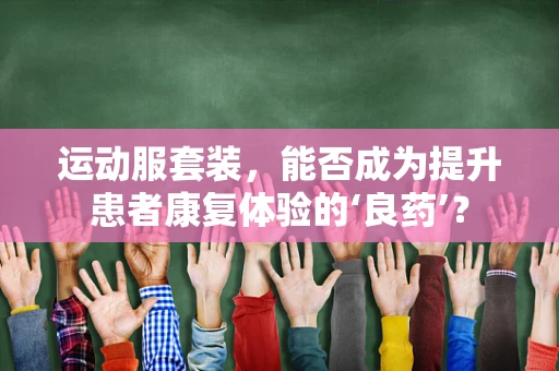 运动服套装，能否成为提升患者康复体验的‘良药’？