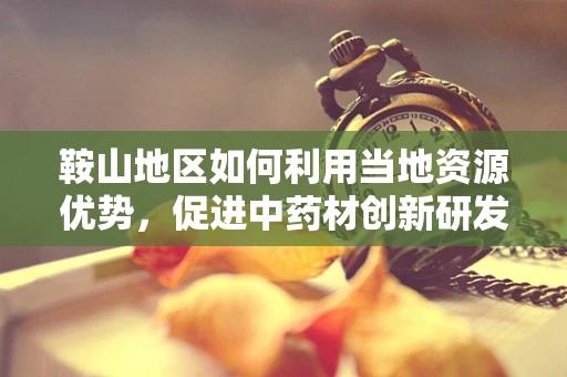 鞍山地区如何利用当地资源优势，促进中药材创新研发？