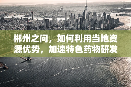 郴州之问，如何利用当地资源优势，加速特色药物研发？