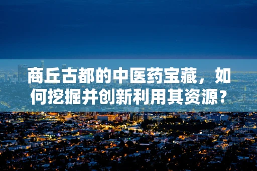 商丘古都的中医药宝藏，如何挖掘并创新利用其资源？