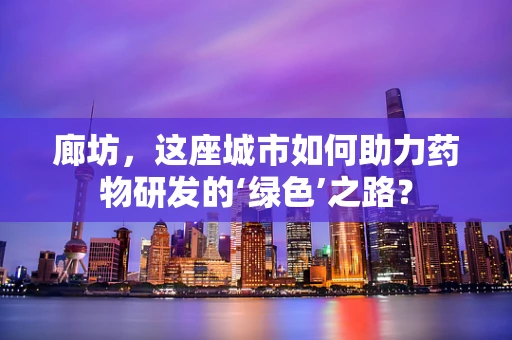 廊坊，这座城市如何助力药物研发的‘绿色’之路？