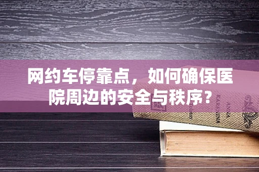 网约车停靠点，如何确保医院周边的安全与秩序？