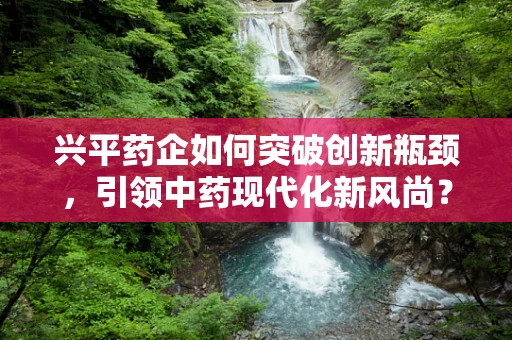 兴平药企如何突破创新瓶颈，引领中药现代化新风尚？